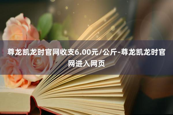尊龙凯龙时官网收支6.00元/公斤-尊龙凯龙时官网进入网页