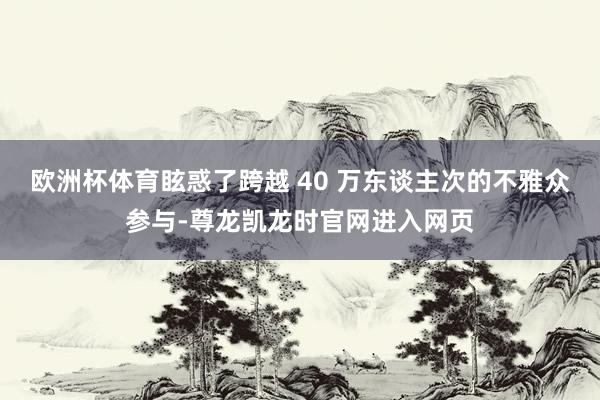 欧洲杯体育眩惑了跨越 40 万东谈主次的不雅众参与-尊龙凯龙时官网进入网页