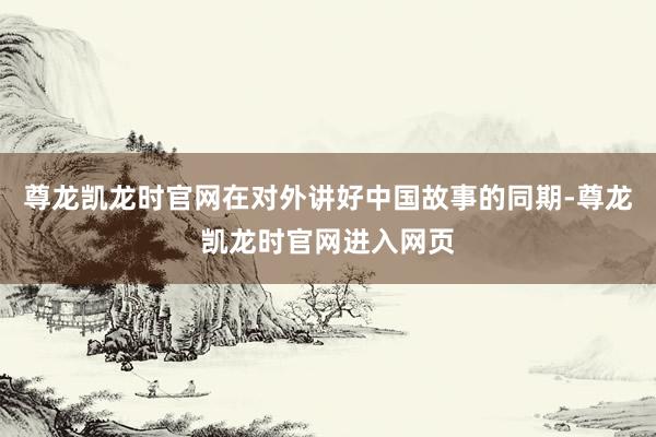 尊龙凯龙时官网在对外讲好中国故事的同期-尊龙凯龙时官网进入网页