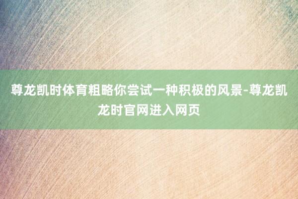 尊龙凯时体育粗略你尝试一种积极的风景-尊龙凯龙时官网进入网页