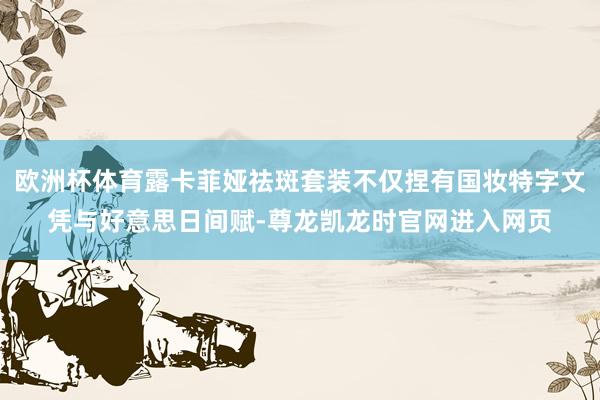 欧洲杯体育露卡菲娅祛斑套装不仅捏有国妆特字文凭与好意思日间赋-尊龙凯龙时官网进入网页