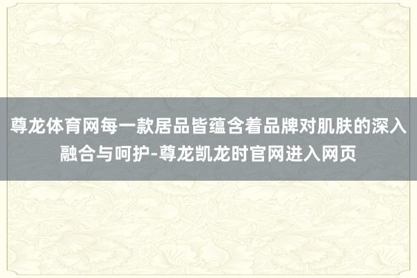 尊龙体育网每一款居品皆蕴含着品牌对肌肤的深入融合与呵护-尊龙凯龙时官网进入网页