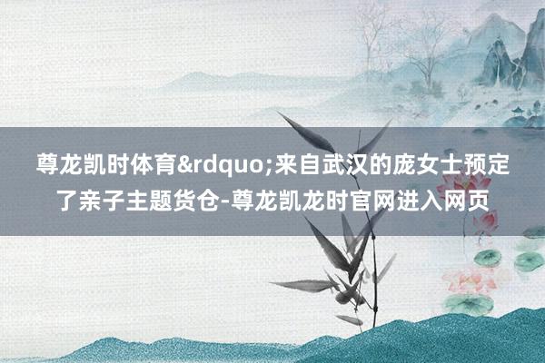 尊龙凯时体育&rdquo;来自武汉的庞女士预定了亲子主题货仓-尊龙凯龙时官网进入网页