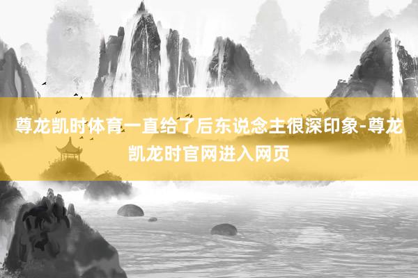 尊龙凯时体育一直给了后东说念主很深印象-尊龙凯龙时官网进入网页