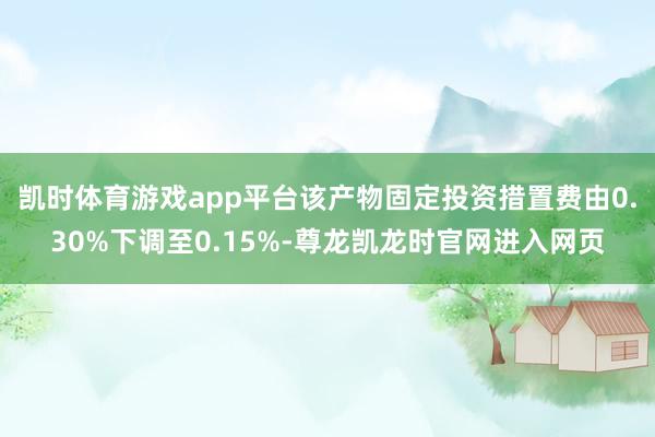 凯时体育游戏app平台该产物固定投资措置费由0.30%下调至0.15%-尊龙凯龙时官网进入网页