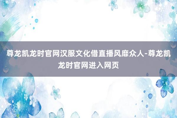 尊龙凯龙时官网汉服文化借直播风靡众人-尊龙凯龙时官网进入网页