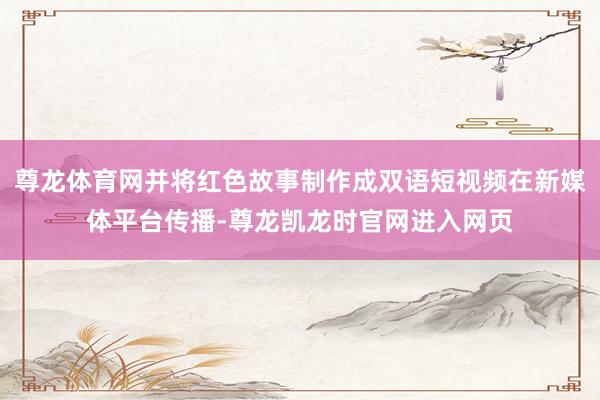 尊龙体育网并将红色故事制作成双语短视频在新媒体平台传播-尊龙凯龙时官网进入网页