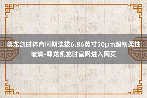 尊龙凯时体育同期选拔6.86英寸50μm超韧柔性玻璃-尊龙凯龙时官网进入网页