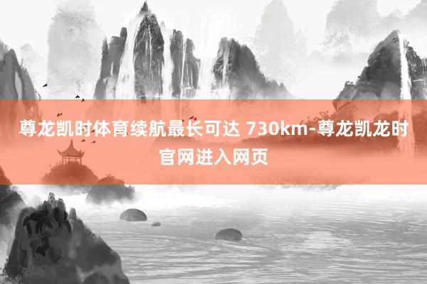 尊龙凯时体育续航最长可达 730km-尊龙凯龙时官网进入网页