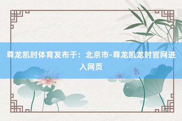 尊龙凯时体育发布于：北京市-尊龙凯龙时官网进入网页
