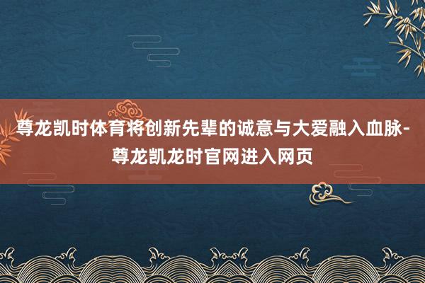 尊龙凯时体育将创新先辈的诚意与大爱融入血脉-尊龙凯龙时官网进入网页