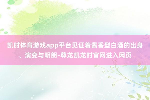 凯时体育游戏app平台见证着酱香型白酒的出身、演变与明朗-尊龙凯龙时官网进入网页