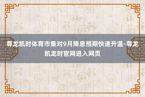 尊龙凯时体育市集对9月降息预期快速升温-尊龙凯龙时官网进入网页
