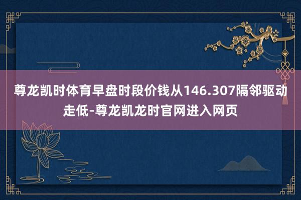 尊龙凯时体育早盘时段价钱从146.307隔邻驱动走低-尊龙凯龙时官网进入网页