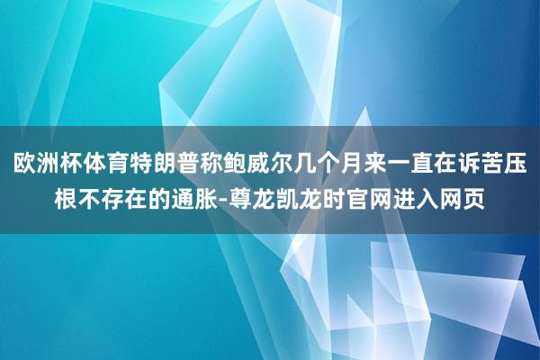 欧洲杯体育特朗普称鲍威尔几个月来一直在诉苦压根不存在的通胀-尊龙凯龙时官网进入网页