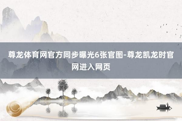 尊龙体育网官方同步曝光6张官图-尊龙凯龙时官网进入网页