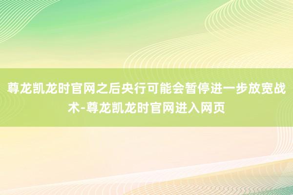 尊龙凯龙时官网之后央行可能会暂停进一步放宽战术-尊龙凯龙时官网进入网页