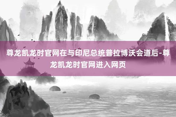 尊龙凯龙时官网在与印尼总统普拉博沃会道后-尊龙凯龙时官网进入网页