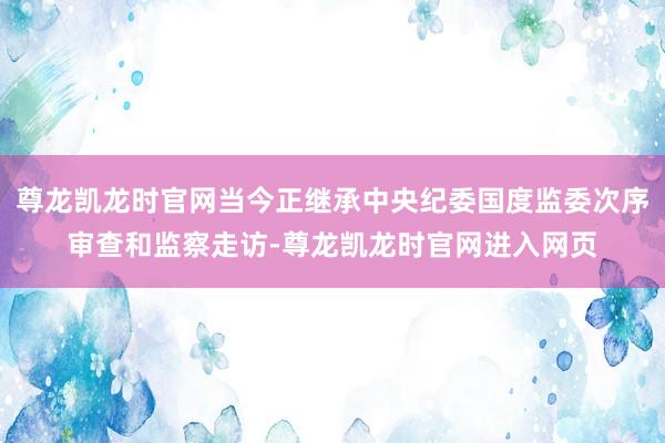 尊龙凯龙时官网当今正继承中央纪委国度监委次序审查和监察走访-尊龙凯龙时官网进入网页