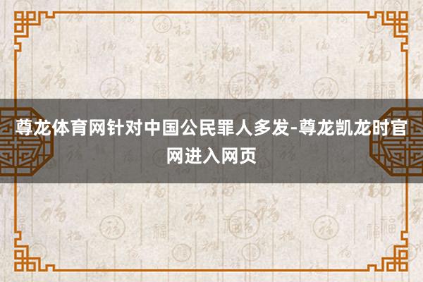 尊龙体育网针对中国公民罪人多发-尊龙凯龙时官网进入网页