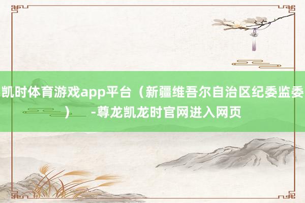 凯时体育游戏app平台（新疆维吾尔自治区纪委监委）    -尊龙凯龙时官网进入网页