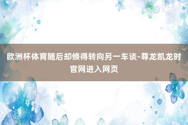 欧洲杯体育随后却倏得转向另一车谈-尊龙凯龙时官网进入网页
