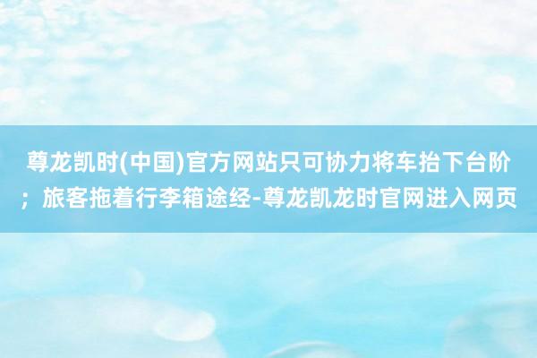 尊龙凯时(中国)官方网站只可协力将车抬下台阶;旅客拖着行李箱途经-尊龙凯龙时官网进入网页