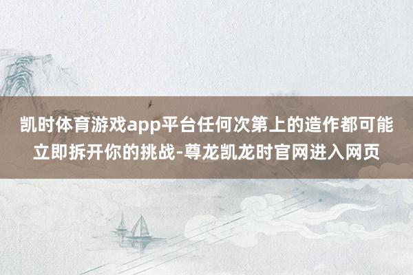 凯时体育游戏app平台任何次第上的造作都可能立即拆开你的挑战-尊龙凯龙时官网进入网页
