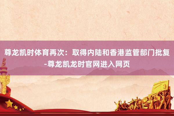 尊龙凯时体育再次:取得内陆和香港监管部门批复-尊龙凯龙时官网进入网页