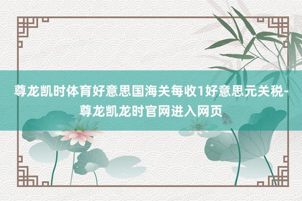 尊龙凯时体育好意思国海关每收1好意思元关税-尊龙凯龙时官网进入网页