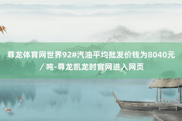 尊龙体育网世界92#汽油平均批发价钱为8040元／吨-尊龙凯龙时官网进入网页