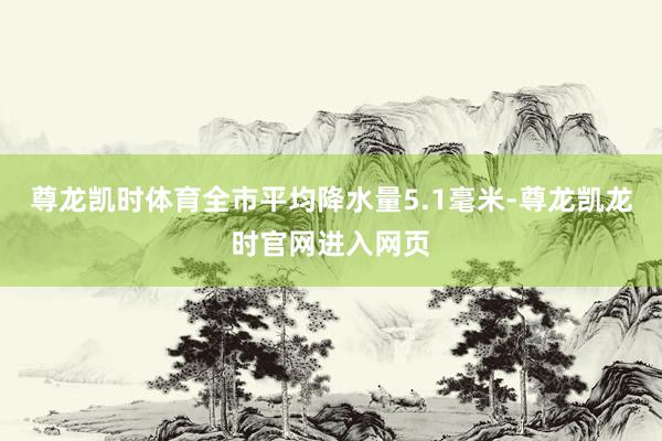 尊龙凯时体育全市平均降水量5.1毫米-尊龙凯龙时官网进入网页