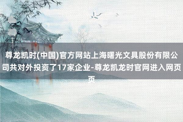 尊龙凯时(中国)官方网站上海曙光文具股份有限公司共对外投资了17家企业-尊龙凯龙时官网进入网页