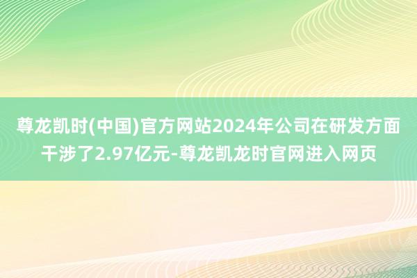 尊龙凯时(中国)官方网站2024年公司在研发方面干涉了2.97亿元-尊龙凯龙时官网进入网页