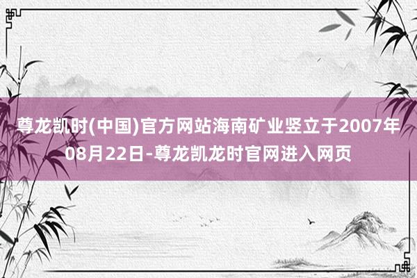 尊龙凯时(中国)官方网站海南矿业竖立于2007年08月22日-尊龙凯龙时官网进入网页