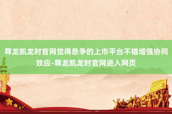 尊龙凯龙时官网觉得息争的上市平台不错增强协同效应-尊龙凯龙时官网进入网页