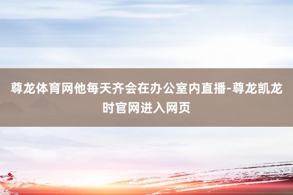尊龙体育网他每天齐会在办公室内直播-尊龙凯龙时官网进入网页