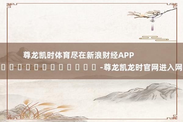 尊龙凯时体育尽在新浪财经APP            													-尊龙凯龙时官网进入网页