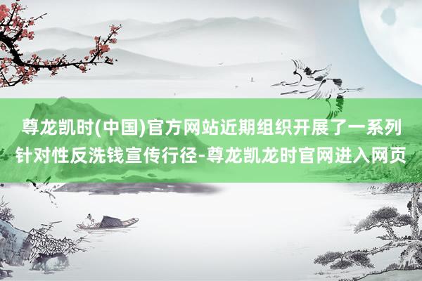尊龙凯时(中国)官方网站近期组织开展了一系列针对性反洗钱宣传行径-尊龙凯龙时官网进入网页