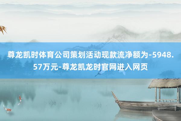 尊龙凯时体育公司策划活动现款流净额为-5948.57万元-尊龙凯龙时官网进入网页
