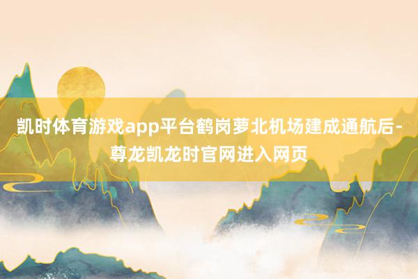 凯时体育游戏app平台鹤岗萝北机场建成通航后-尊龙凯龙时官网进入网页