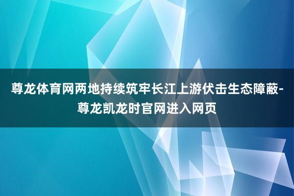 尊龙体育网两地持续筑牢长江上游伏击生态障蔽-尊龙凯龙时官网进入网页