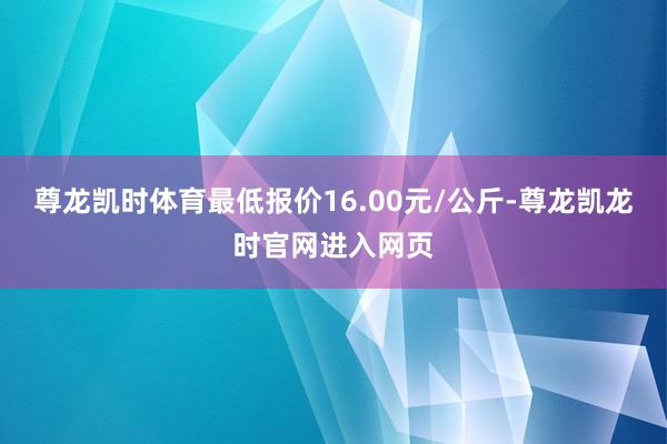 尊龙凯时体育最低报价16.00元/公斤-尊龙凯龙时官网进入网页