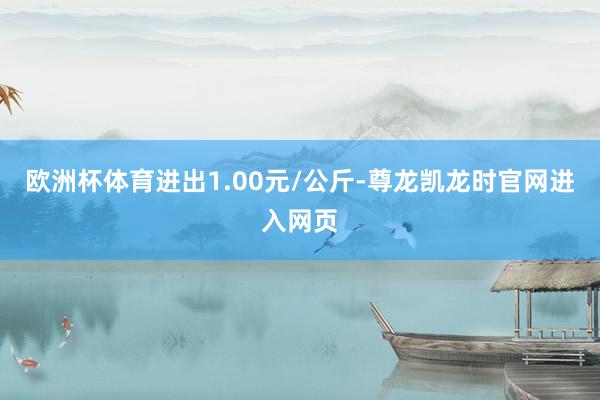 欧洲杯体育进出1.00元/公斤-尊龙凯龙时官网进入网页