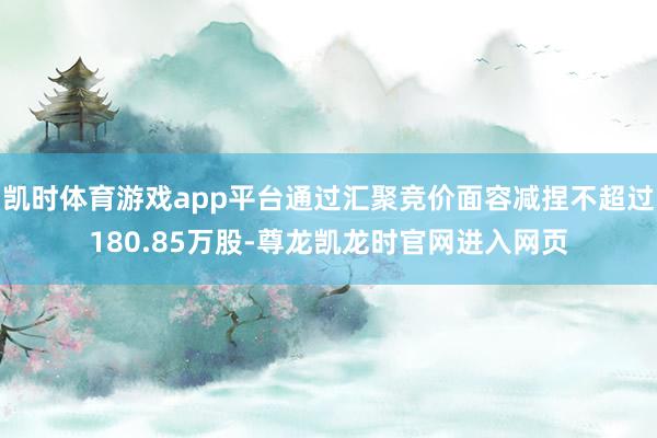 凯时体育游戏app平台通过汇聚竞价面容减捏不超过180.85万股-尊龙凯龙时官网进入网页