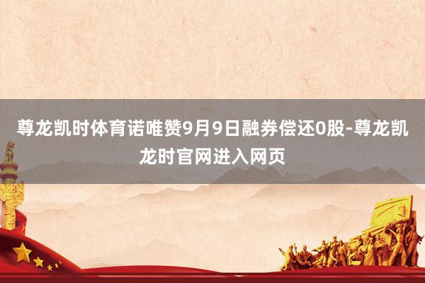 尊龙凯时体育诺唯赞9月9日融券偿还0股-尊龙凯龙时官网进入网页