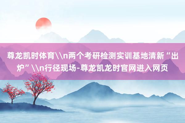 尊龙凯时体育\n两个考研检测实训基地清新“出炉”\n行径现场-尊龙凯龙时官网进入网页
