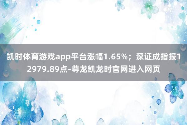 凯时体育游戏app平台涨幅1.65%；深证成指报12979.89点-尊龙凯龙时官网进入网页