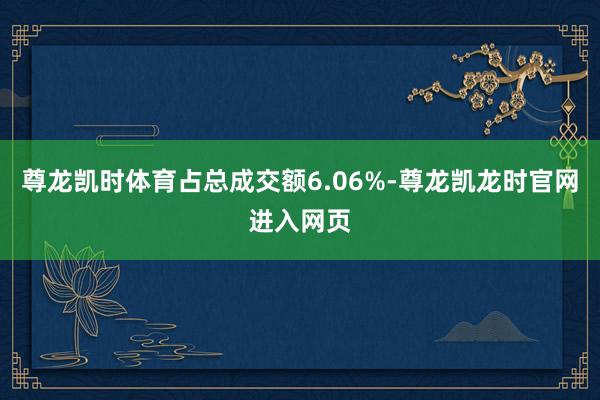 尊龙凯时体育占总成交额6.06%-尊龙凯龙时官网进入网页