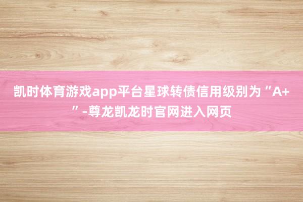 凯时体育游戏app平台星球转债信用级别为“A+”-尊龙凯龙时官网进入网页